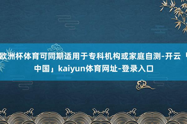 欧洲杯体育可同期适用于专科机构或家庭自测-开云「中国」kaiyun体育网址-登录入口