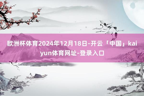 欧洲杯体育2024年12月18日-开云「中国」kaiyun体育网址-登录入口