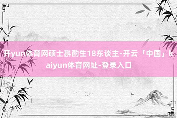 开yun体育网硕士斟酌生18东谈主-开云「中国」kaiyun体育网址-登录入口