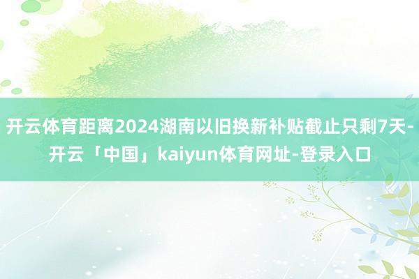 开云体育距离2024湖南以旧换新补贴截止只剩7天-开云「中国」kaiyun体育网址-登录入口