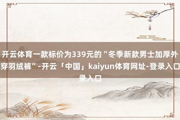 开云体育一款标价为339元的“冬季新款男士加厚外穿羽绒裤”-开云「中国」kaiyun体育网址-登录入口