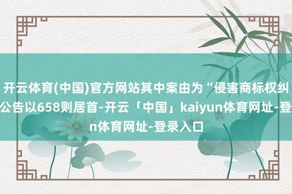 开云体育(中国)官方网站其中案由为“侵害商标权纠纷”的公告以658则居首-开云「中国」kaiyun体育网址-登录入口