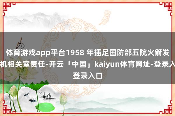 体育游戏app平台1958 年插足国防部五院火箭发动机相关室责任-开云「中国」kaiyun体育网址-登录入口