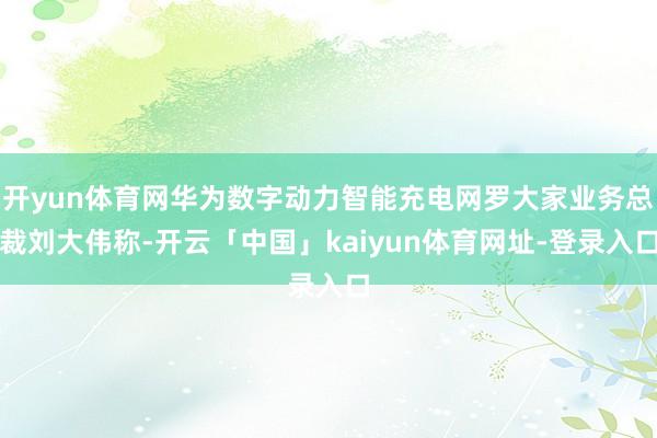 开yun体育网华为数字动力智能充电网罗大家业务总裁刘大伟称-开云「中国」kaiyun体育网址-登录入口