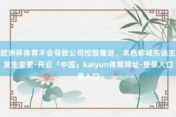 欧洲杯体育不会导致公司控股推进、本色畛域东谈主发生变更-开云「中国」kaiyun体育网址-登录入口