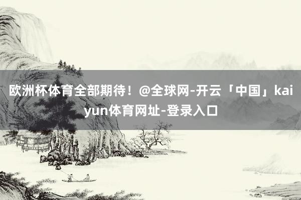 欧洲杯体育全部期待！@全球网-开云「中国」kaiyun体育网址-登录入口