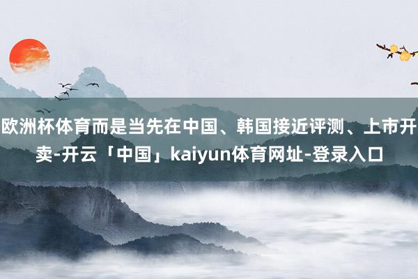 欧洲杯体育而是当先在中国、韩国接近评测、上市开卖-开云「中国」kaiyun体育网址-登录入口