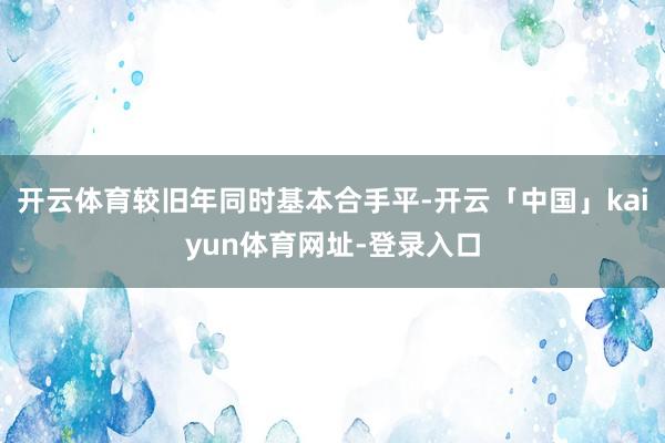 开云体育较旧年同时基本合手平-开云「中国」kaiyun体育网址-登录入口
