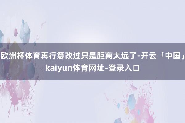 欧洲杯体育再行篡改过只是距离太远了-开云「中国」kaiyun体育网址-登录入口