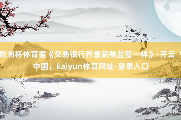 欧洲杯体育据《交易银行矜重薪酬监管一样》-开云「中国」kaiyun体育网址-登录入口