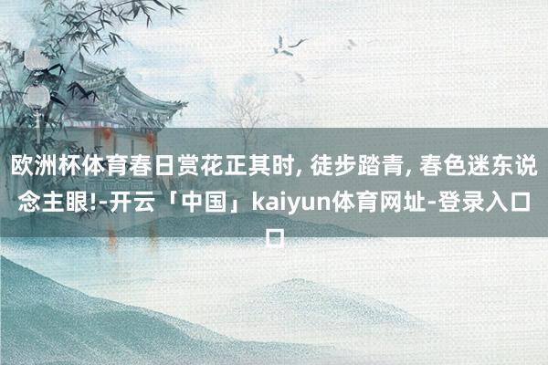 欧洲杯体育春日赏花正其时, 徒步踏青, 春色迷东说念主眼!-开云「中国」kaiyun体育网址-登录入口