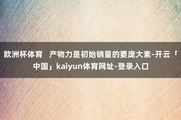 欧洲杯体育   产物力是初始销量的要庞大素-开云「中国」kaiyun体育网址-登录入口
