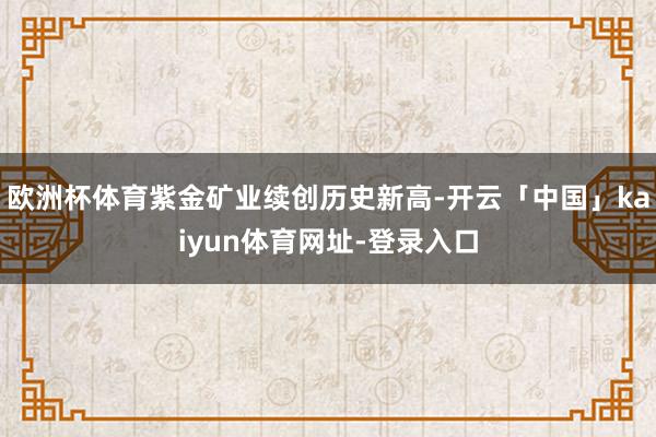 欧洲杯体育紫金矿业续创历史新高-开云「中国」kaiyun体育网址-登录入口