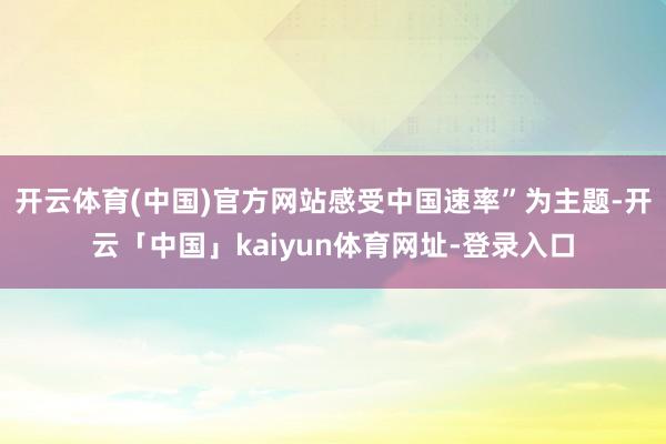 开云体育(中国)官方网站感受中国速率”为主题-开云「中国」kaiyun体育网址-登录入口
