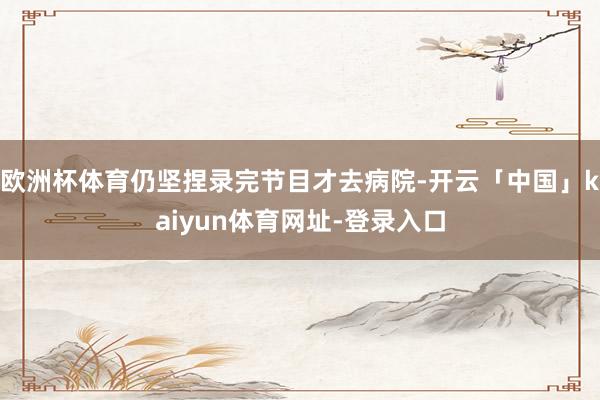 欧洲杯体育仍坚捏录完节目才去病院-开云「中国」kaiyun体育网址-登录入口