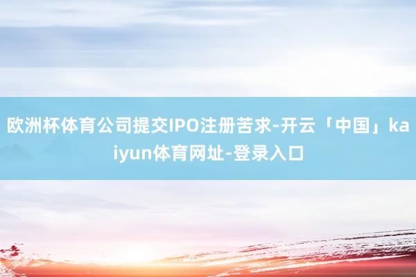 欧洲杯体育公司提交IPO注册苦求-开云「中国」kaiyun体育网址-登录入口