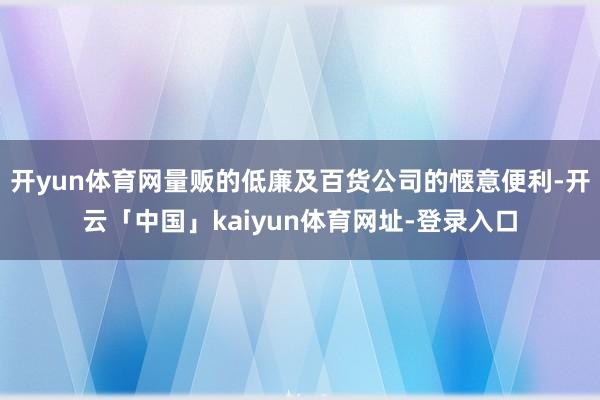 开yun体育网量贩的低廉及百货公司的惬意便利-开云「中国」kaiyun体育网址-登录入口