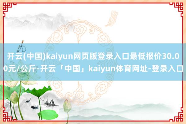 开云(中国)kaiyun网页版登录入口最低报价30.00元/公斤-开云「中国」kaiyun体育网址-登录入口