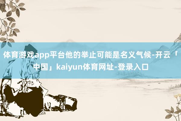 体育游戏app平台他的举止可能是名义气候-开云「中国」kaiyun体育网址-登录入口