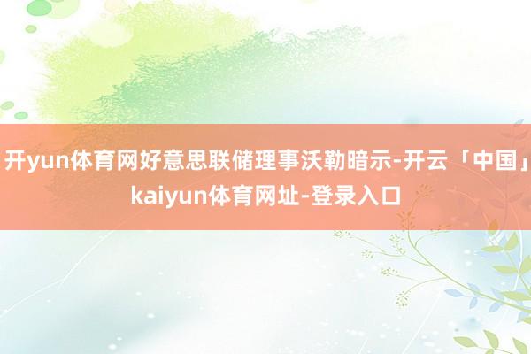 开yun体育网好意思联储理事沃勒暗示-开云「中国」kaiyun体育网址-登录入口