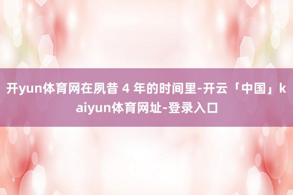 开yun体育网在夙昔 4 年的时间里-开云「中国」kaiyun体育网址-登录入口