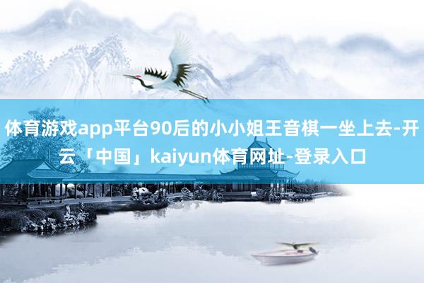 体育游戏app平台90后的小小姐王音棋一坐上去-开云「中国」kaiyun体育网址-登录入口