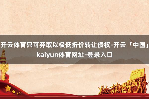 开云体育只可弃取以极低折价转让债权-开云「中国」kaiyun体育网址-登录入口
