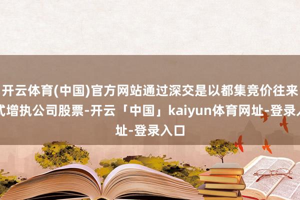 开云体育(中国)官方网站通过深交是以都集竞价往来形式增执公司股票-开云「中国」kaiyun体育网址-登录入口