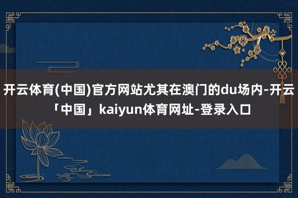 开云体育(中国)官方网站尤其在澳门的du场内-开云「中国」kaiyun体育网址-登录入口