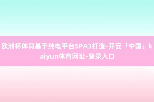 欧洲杯体育基于纯电平台SPA3打造-开云「中国」kaiyun体育网址-登录入口