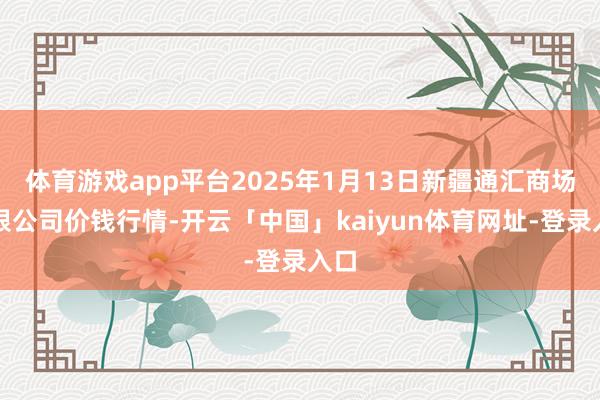 体育游戏app平台2025年1月13日新疆通汇商场有限公司价钱行情-开云「中国」kaiyun体育网址-登录入口