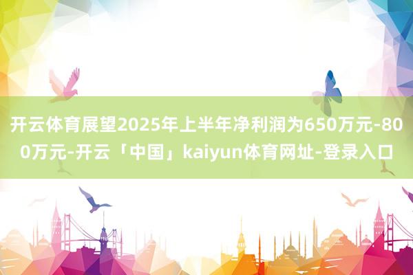 开云体育展望2025年上半年净利润为650万元-800万元-开云「中国」kaiyun体育网址-登录入口