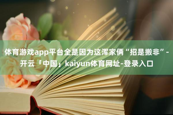 体育游戏app平台全是因为这浑家俩“招是搬非”-开云「中国」kaiyun体育网址-登录入口