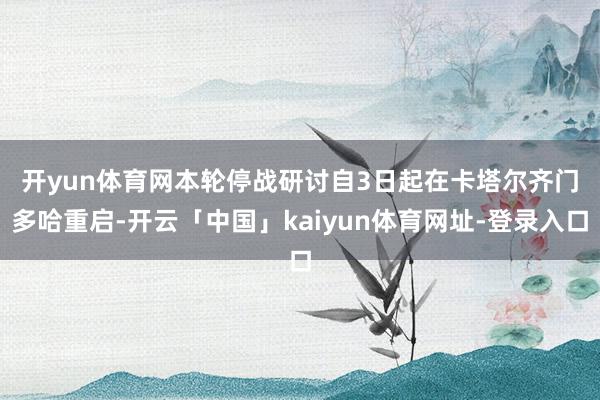 开yun体育网　　本轮停战研讨自3日起在卡塔尔齐门多哈重启-开云「中国」kaiyun体育网址-登录入口