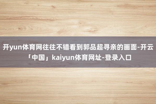 开yun体育网往往不错看到郭品超寻亲的画面-开云「中国」kaiyun体育网址-登录入口