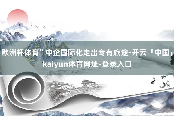 欧洲杯体育”中企国际化走出专有旅途-开云「中国」kaiyun体育网址-登录入口