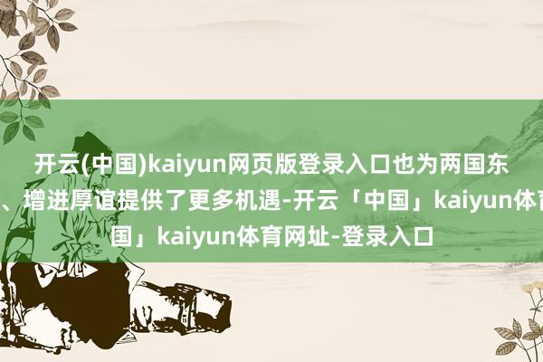 开云(中国)kaiyun网页版登录入口也为两国东谈主民加深了解、增进厚谊提供了更多机遇-开云「中国」kaiyun体育网址-登录入口