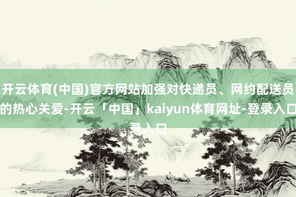 开云体育(中国)官方网站加强对快递员、网约配送员的热心关爱-开云「中国」kaiyun体育网址-登录入口