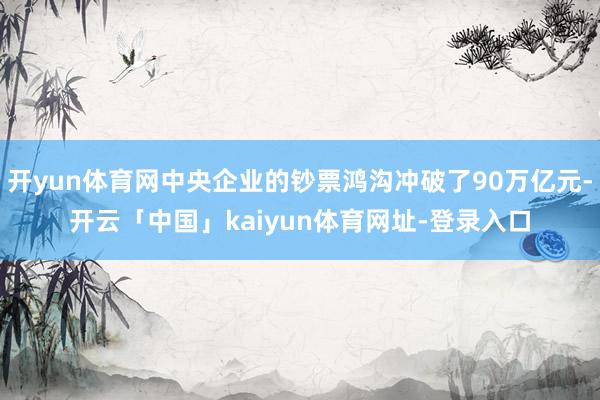 开yun体育网中央企业的钞票鸿沟冲破了90万亿元-开云「中国」kaiyun体育网址-登录入口