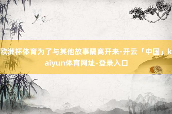 欧洲杯体育为了与其他故事隔离开来-开云「中国」kaiyun体育网址-登录入口