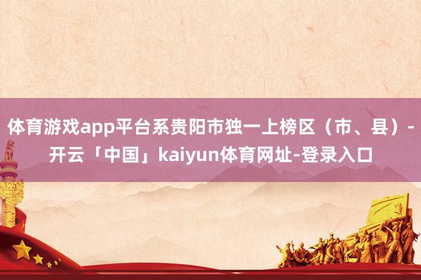 体育游戏app平台系贵阳市独一上榜区（市、县）-开云「中国」kaiyun体育网址-登录入口