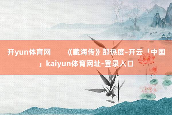 开yun体育网       《藏海传》那热度-开云「中国」kaiyun体育网址-登录入口