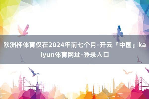 欧洲杯体育仅在2024年前七个月-开云「中国」kaiyun体育网址-登录入口