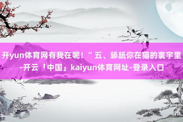 开yun体育网有我在呢！”五、舔舐你在猫的寰宇里-开云「中国」kaiyun体育网址-登录入口