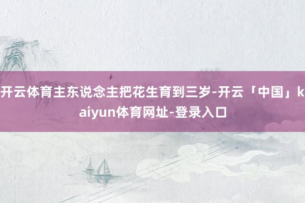 开云体育主东说念主把花生育到三岁-开云「中国」kaiyun体育网址-登录入口