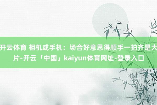 开云体育 相机或手机：场合好意思得顺手一拍齐是大片-开云「中国」kaiyun体育网址-登录入口