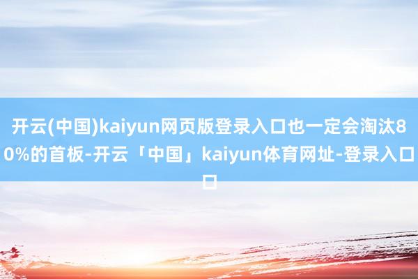 开云(中国)kaiyun网页版登录入口也一定会淘汰80%的首板-开云「中国」kaiyun体育网址-登录入口