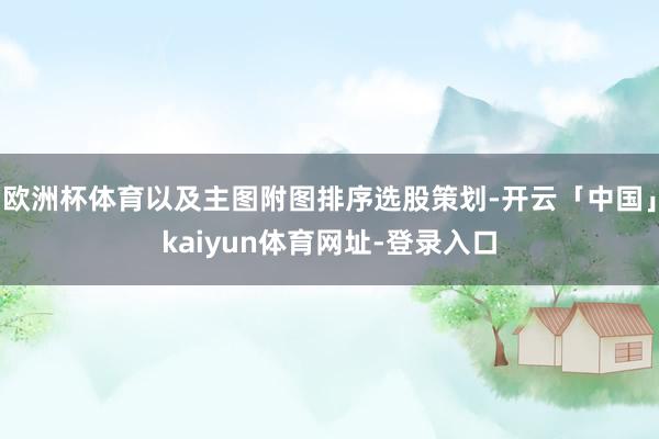 欧洲杯体育以及主图附图排序选股策划-开云「中国」kaiyun体育网址-登录入口