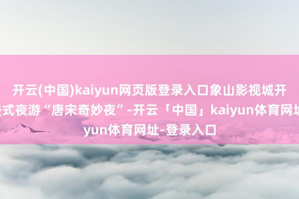 开云(中国)kaiyun网页版登录入口象山影视城开启了千里浸式夜游“唐宋奇妙夜”-开云「中国」kaiyun体育网址-登录入口