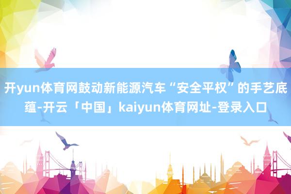 开yun体育网鼓动新能源汽车“安全平权”的手艺底蕴-开云「中国」kaiyun体育网址-登录入口